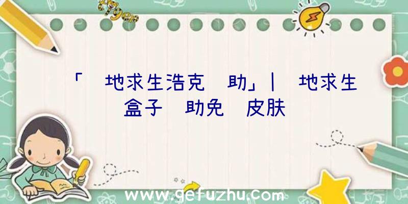 「绝地求生浩克辅助」|绝地求生盒子辅助免费皮肤